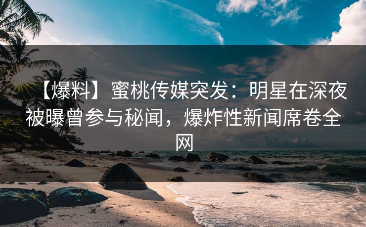 【爆料】蜜桃传媒突发：明星在深夜被曝曾参与秘闻，爆炸性新闻席卷全网