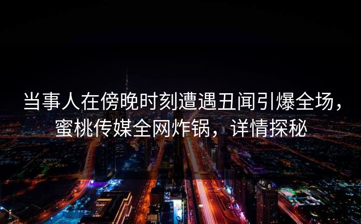 当事人在傍晚时刻遭遇丑闻引爆全场，蜜桃传媒全网炸锅，详情探秘