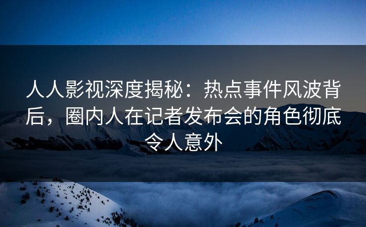 人人影视深度揭秘：热点事件风波背后，圈内人在记者发布会的角色彻底令人意外