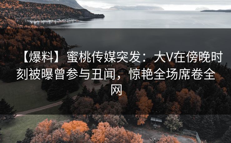 【爆料】蜜桃传媒突发：大V在傍晚时刻被曝曾参与丑闻，惊艳全场席卷全网