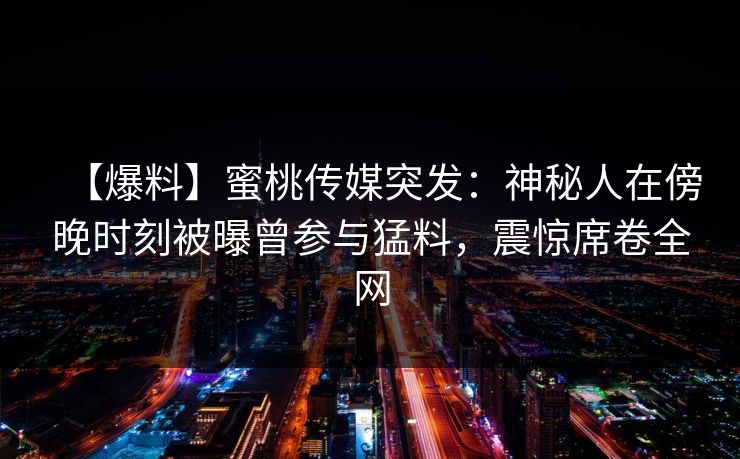【爆料】蜜桃传媒突发：神秘人在傍晚时刻被曝曾参与猛料，震惊席卷全网