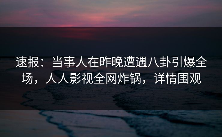 速报：当事人在昨晚遭遇八卦引爆全场，人人影视全网炸锅，详情围观