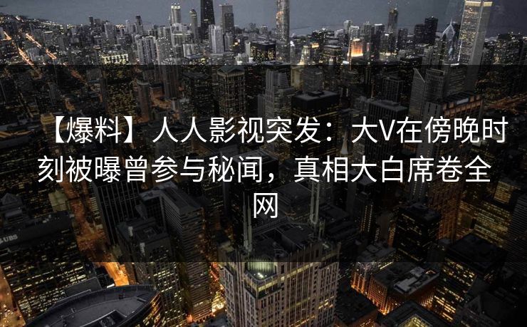 【爆料】人人影视突发：大V在傍晚时刻被曝曾参与秘闻，真相大白席卷全网