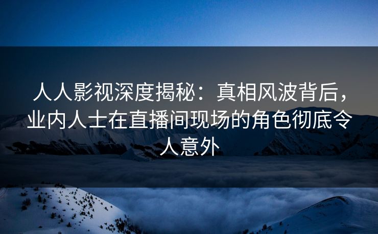 人人影视深度揭秘：真相风波背后，业内人士在直播间现场的角色彻底令人意外