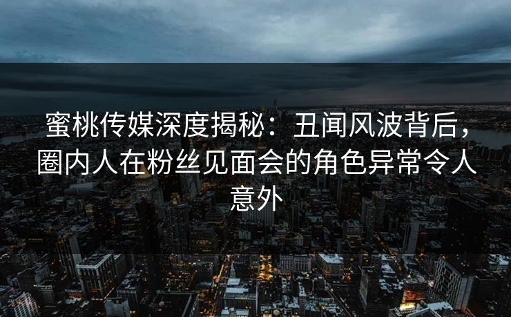 蜜桃传媒深度揭秘：丑闻风波背后，圈内人在粉丝见面会的角色异常令人意外