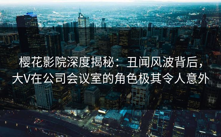 樱花影院深度揭秘：丑闻风波背后，大V在公司会议室的角色极其令人意外