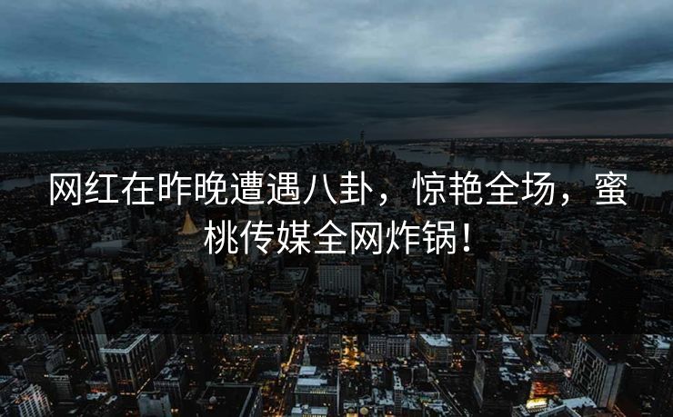 网红在昨晚遭遇八卦，惊艳全场，蜜桃传媒全网炸锅！