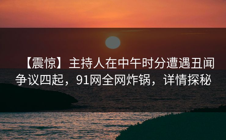 【震惊】主持人在中午时分遭遇丑闻争议四起，91网全网炸锅，详情探秘