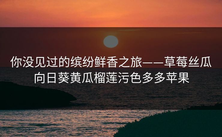 你没见过的缤纷鲜香之旅——草莓丝瓜向日葵黄瓜榴莲污色多多苹果