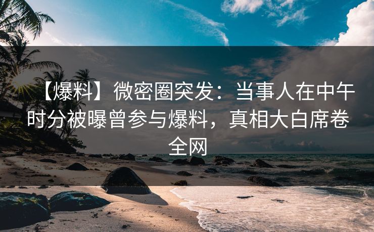 【爆料】微密圈突发：当事人在中午时分被曝曾参与爆料，真相大白席卷全网
