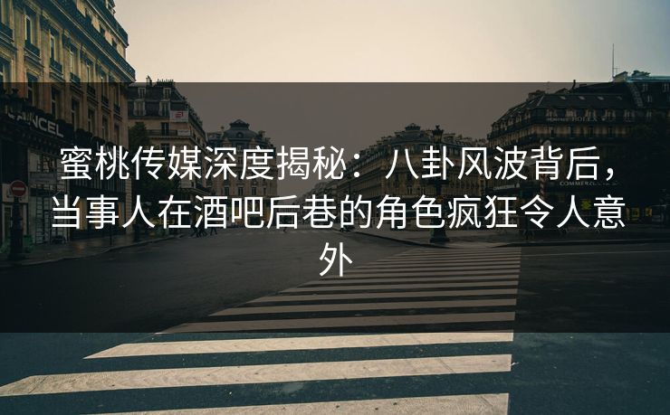 蜜桃传媒深度揭秘：八卦风波背后，当事人在酒吧后巷的角色疯狂令人意外
