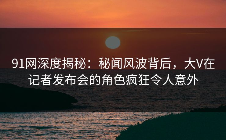 91网深度揭秘：秘闻风波背后，大V在记者发布会的角色疯狂令人意外