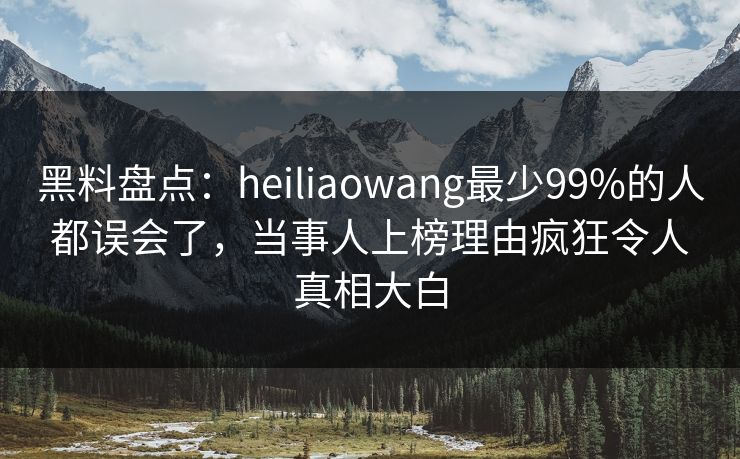 黑料盘点：heiliaowang最少99%的人都误会了，当事人上榜理由疯狂令人真相大白