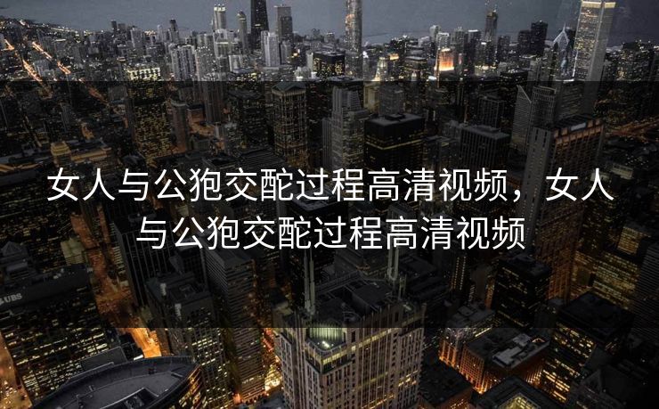 女人与公狍交酡过程高清视频，女人与公狍交酡过程高清视频