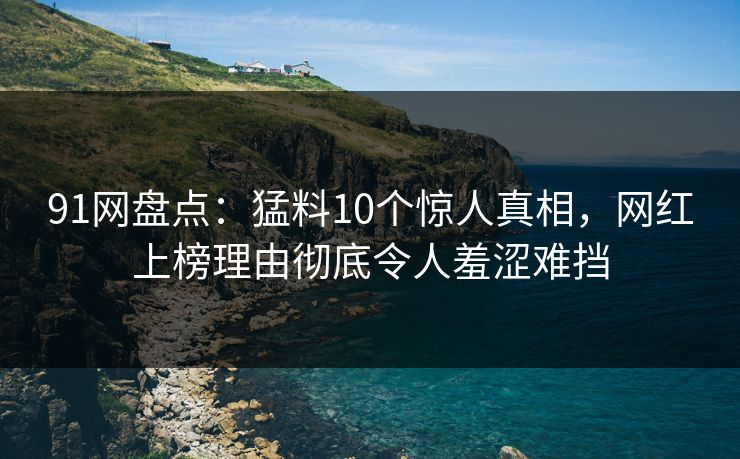 91网盘点：猛料10个惊人真相，网红上榜理由彻底令人羞涩难挡