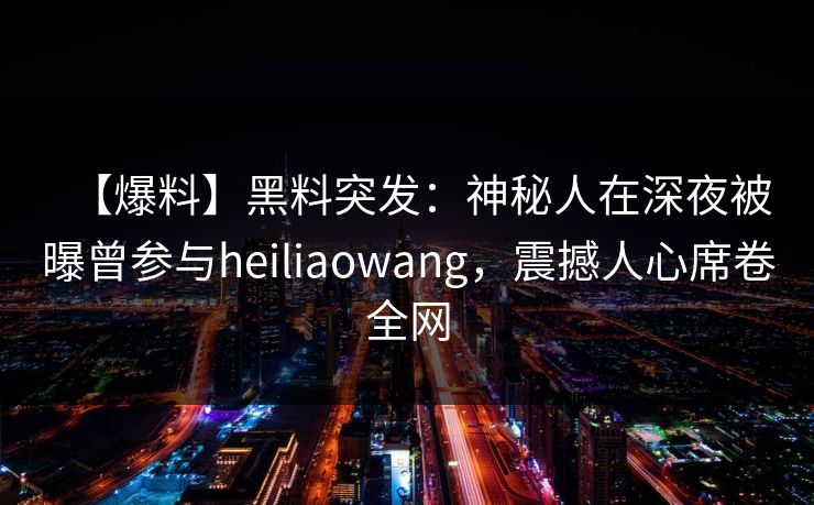 【爆料】黑料突发：神秘人在深夜被曝曾参与heiliaowang，震撼人心席卷全网