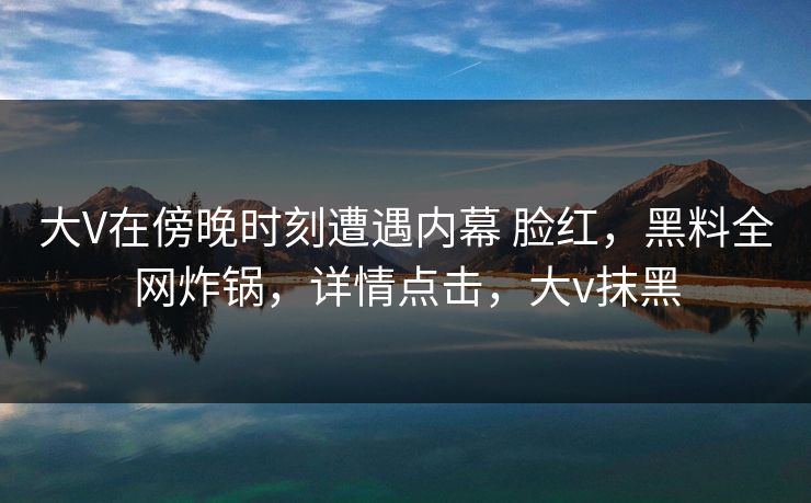 大V在傍晚时刻遭遇内幕 脸红,黑料全网炸锅,详情点击,大v抹黑 大V在傍晚时刻遭遇内幕 脸红,黑料全网炸锅,详情点击,大v抹黑