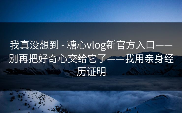 我真没想到 - 糖心vlog新官方入口——别再把好奇心交给它了——我用亲身经历证明