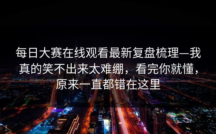 每日大赛在线观看最新复盘梳理—我真的笑不出来太难绷，看完你就懂，原来一直都错在这里