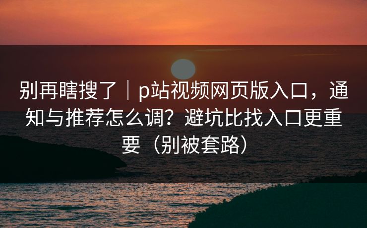 别再瞎搜了|p站视频网页版入口,通知与推荐怎么调?避坑比找入口更重要(别被套路) 别再瞎搜了|p站视频网页版入口,通知与推荐怎么调?避坑比找入口更重要(别被套路)