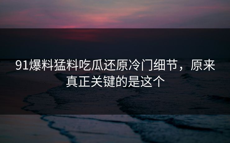 91爆料猛料吃瓜还原冷门细节，原来真正关键的是这个