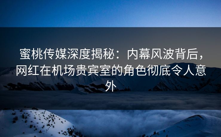 蜜桃传媒深度揭秘：内幕风波背后，网红在机场贵宾室的角色彻底令人意外