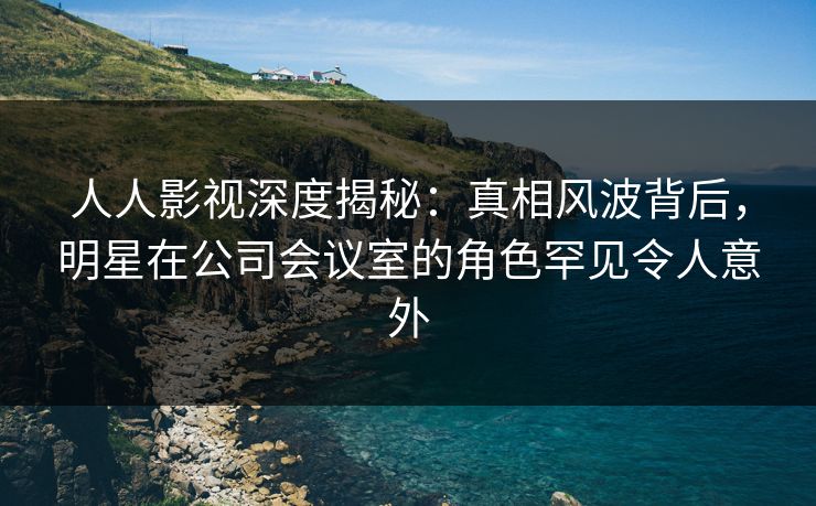 人人影视深度揭秘：真相风波背后，明星在公司会议室的角色罕见令人意外