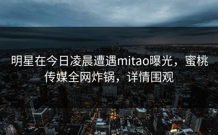 明星在今日凌晨遭遇mitao曝光，蜜桃传媒全网炸锅，详情围观