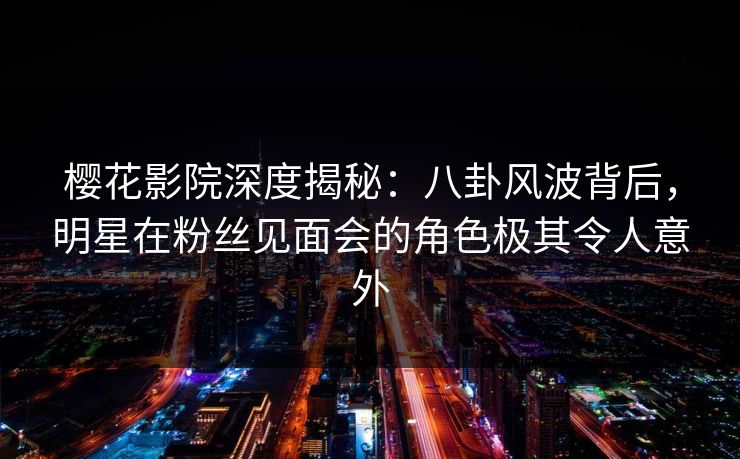 樱花影院深度揭秘：八卦风波背后，明星在粉丝见面会的角色极其令人意外