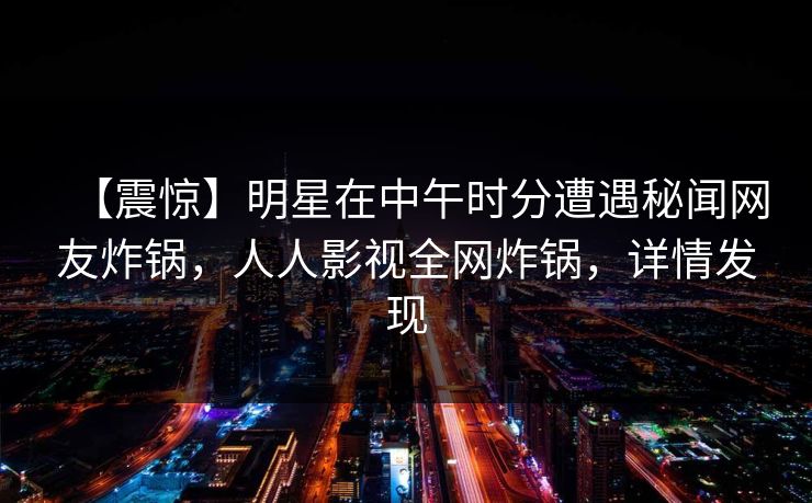 【震惊】明星在中午时分遭遇秘闻网友炸锅，人人影视全网炸锅，详情发现