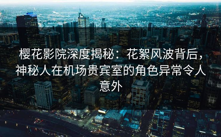 樱花影院深度揭秘：花絮风波背后，神秘人在机场贵宾室的角色异常令人意外