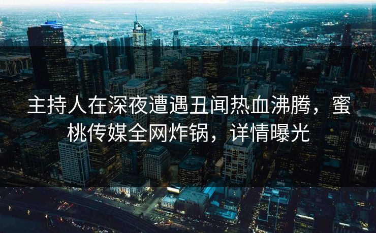 主持人在深夜遭遇丑闻热血沸腾，蜜桃传媒全网炸锅，详情曝光