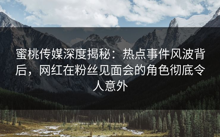 蜜桃传媒深度揭秘：热点事件风波背后，网红在粉丝见面会的角色彻底令人意外