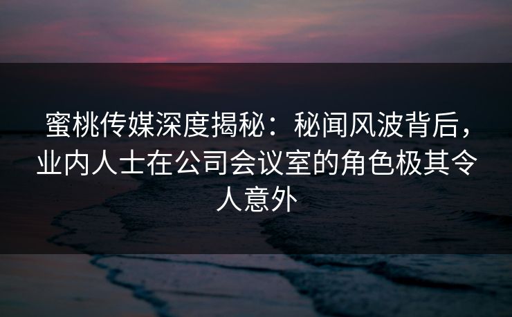 蜜桃传媒深度揭秘：秘闻风波背后，业内人士在公司会议室的角色极其令人意外
