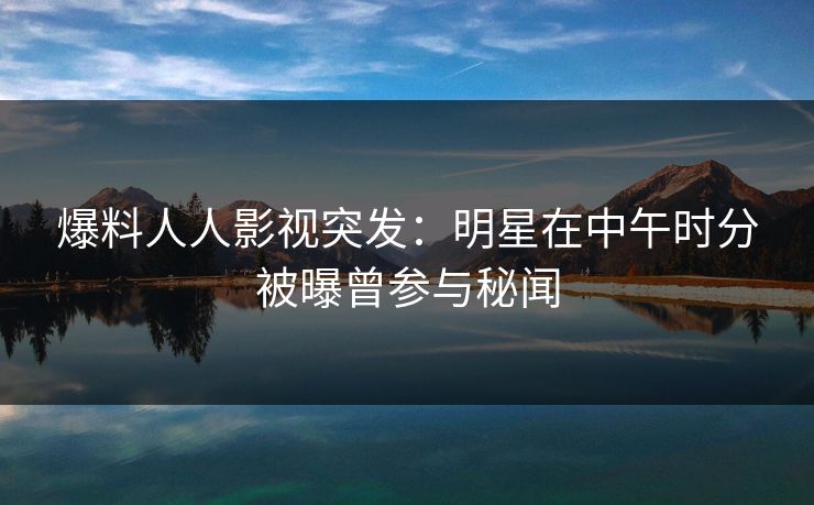 爆料人人影视突发：明星在中午时分被曝曾参与秘闻
