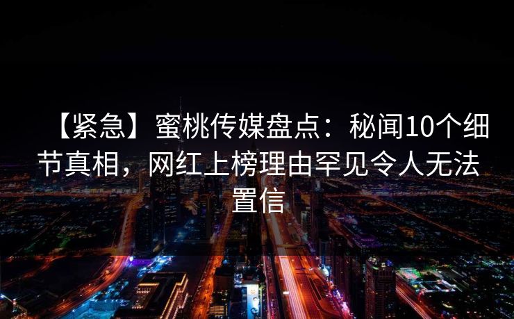 【紧急】蜜桃传媒盘点：秘闻10个细节真相，网红上榜理由罕见令人无法置信