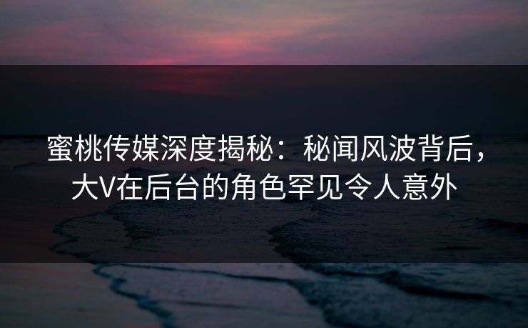 蜜桃传媒深度揭秘：秘闻风波背后，大V在后台的角色罕见令人意外