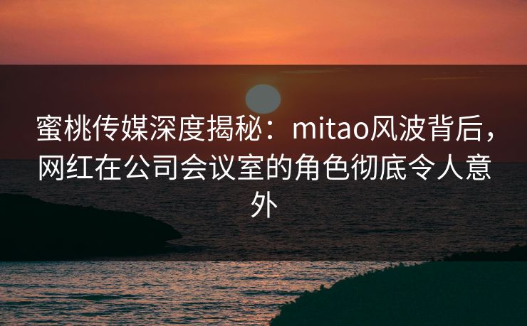 蜜桃传媒深度揭秘：mitao风波背后，网红在公司会议室的角色彻底令人意外