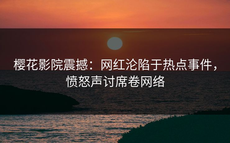 樱花影院震撼：网红沦陷于热点事件，愤怒声讨席卷网络