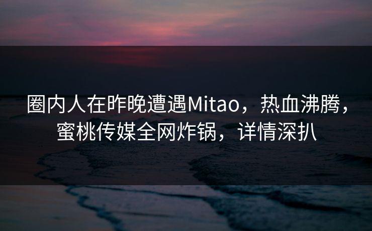 圈内人在昨晚遭遇Mitao，热血沸腾，蜜桃传媒全网炸锅，详情深扒
