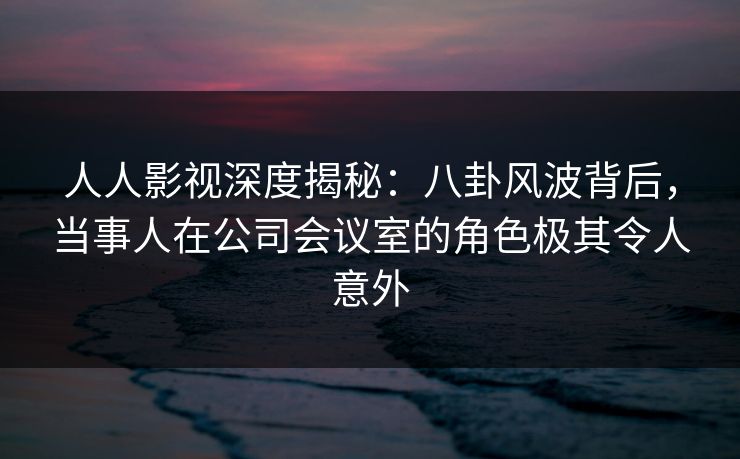 人人影视深度揭秘：八卦风波背后，当事人在公司会议室的角色极其令人意外