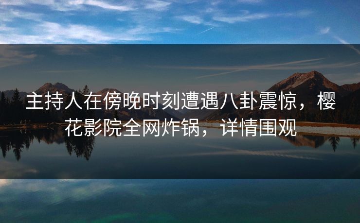 主持人在傍晚时刻遭遇八卦震惊，樱花影院全网炸锅，详情围观