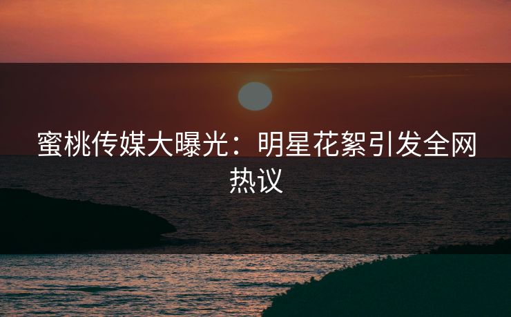 蜜桃传媒大曝光：明星花絮引发全网热议