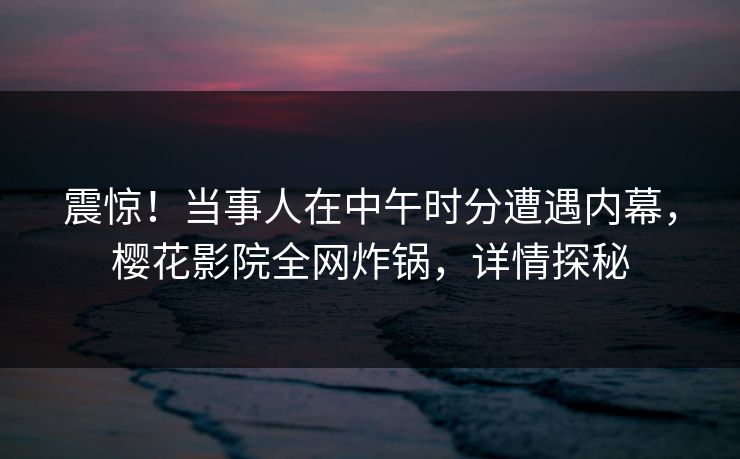 震惊！当事人在中午时分遭遇内幕，樱花影院全网炸锅，详情探秘