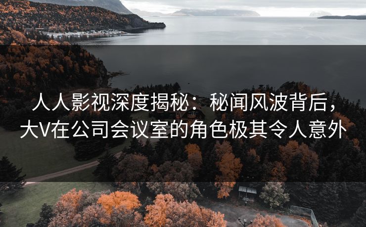 人人影视深度揭秘：秘闻风波背后，大V在公司会议室的角色极其令人意外