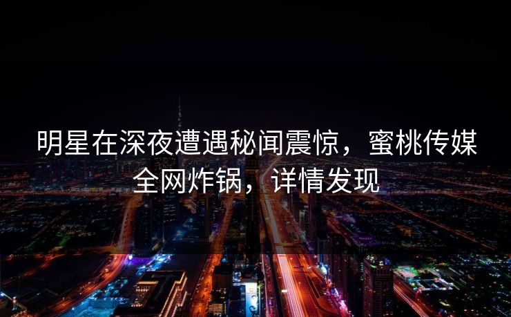 明星在深夜遭遇秘闻震惊，蜜桃传媒全网炸锅，详情发现