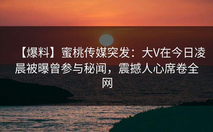 【爆料】蜜桃传媒突发：大V在今日凌晨被曝曾参与秘闻，震撼人心席卷全网