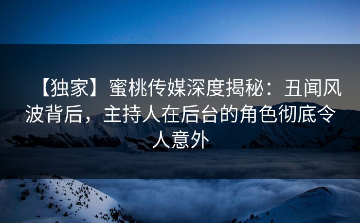 【独家】蜜桃传媒深度揭秘：丑闻风波背后，主持人在后台的角色彻底令人意外