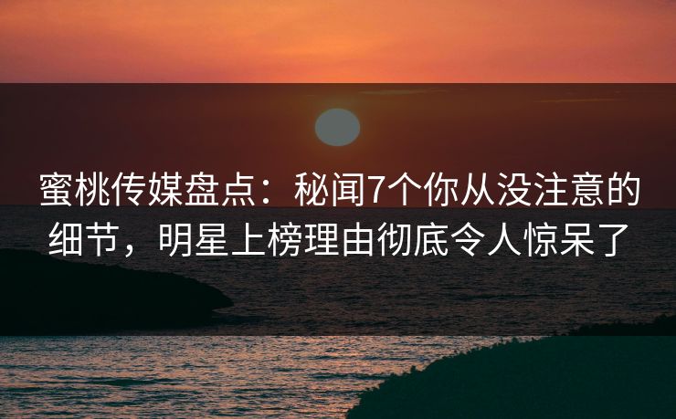 蜜桃传媒盘点：秘闻7个你从没注意的细节，明星上榜理由彻底令人惊呆了