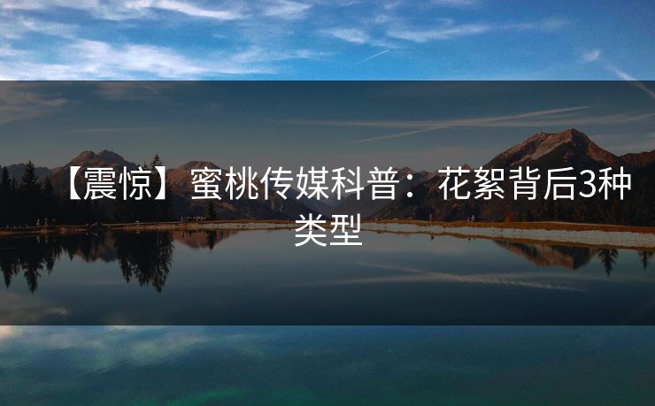 【震惊】蜜桃传媒科普:花絮背后3种类型 【震惊】蜜桃传媒科普:花絮背后3种类型